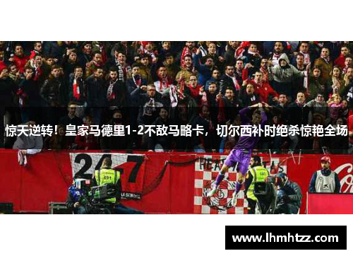 惊天逆转！皇家马德里1-2不敌马略卡，切尔西补时绝杀惊艳全场
